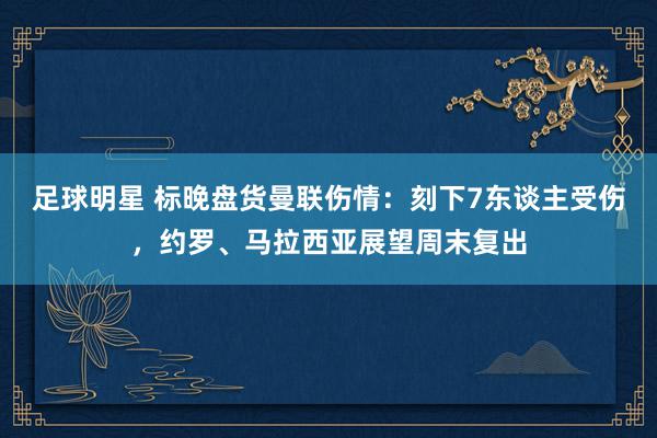 足球明星 标晚盘货曼联伤情：刻下7东谈主受伤，约罗、马拉西亚展望周末复出