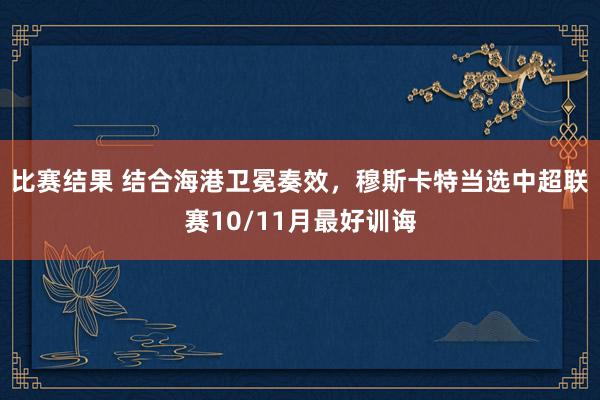 比赛结果 结合海港卫冕奏效，穆斯卡特当选中超联赛10/11月最好训诲