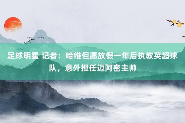 足球明星 记者：哈维但愿放假一年后执教英超球队，意外担任迈阿密主帅