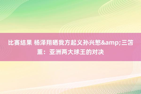 比赛结果 杨泽翔晒我方起义孙兴慜&三笘薫：亚洲两大球王的对决