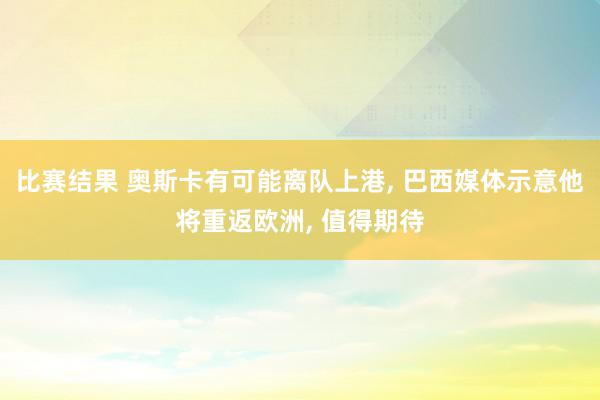 比赛结果 奥斯卡有可能离队上港, 巴西媒体示意他将重返欧洲, 值得期待