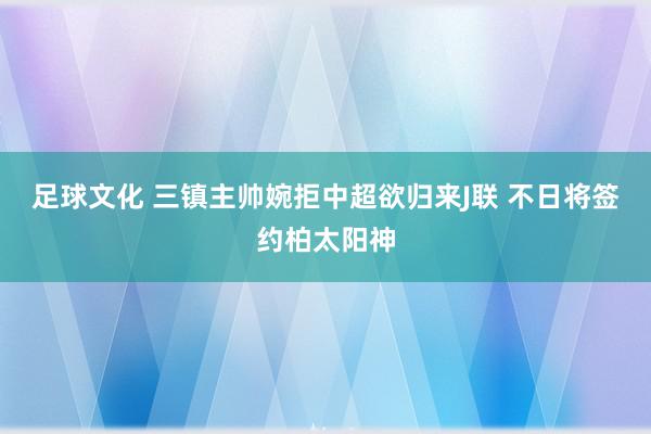 足球文化 三镇主帅婉拒中超欲归来J联 不日将签约柏太阳神