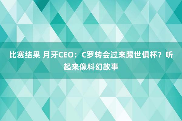 比赛结果 月牙CEO：C罗转会过来踢世俱杯？听起来像科幻故事