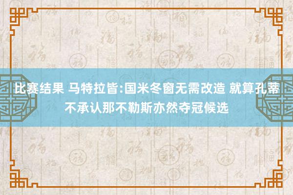 比赛结果 马特拉皆:国米冬窗无需改造 就算孔蒂不承认那不勒斯亦然夺冠候选