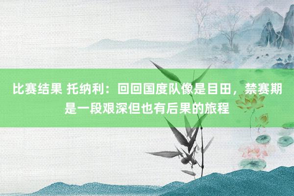 比赛结果 托纳利：回回国度队像是目田，禁赛期是一段艰深但也有后果的旅程