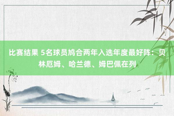 比赛结果 5名球员鸠合两年入选年度最好阵：贝林厄姆、哈兰德、姆巴佩在列