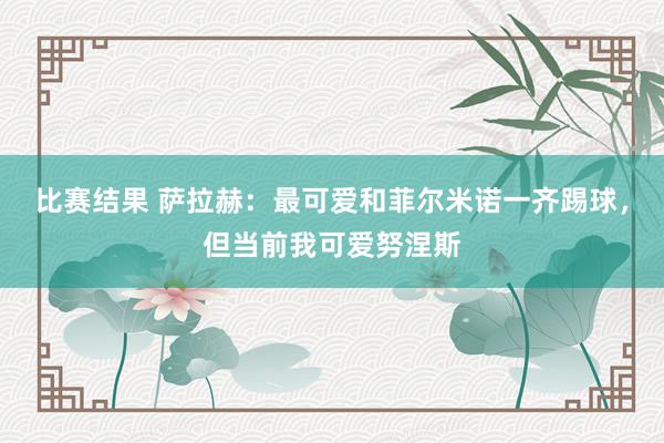 比赛结果 萨拉赫：最可爱和菲尔米诺一齐踢球，但当前我可爱努涅斯