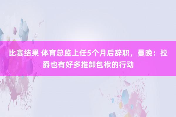 比赛结果 体育总监上任5个月后辞职，曼晚：拉爵也有好多推卸包袱的行动