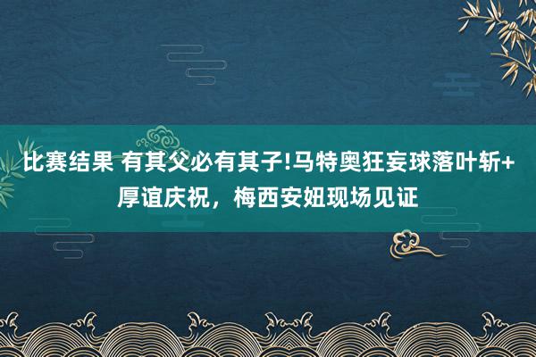 比赛结果 有其父必有其子!马特奥狂妄球落叶斩+厚谊庆祝，梅西安妞现场见证