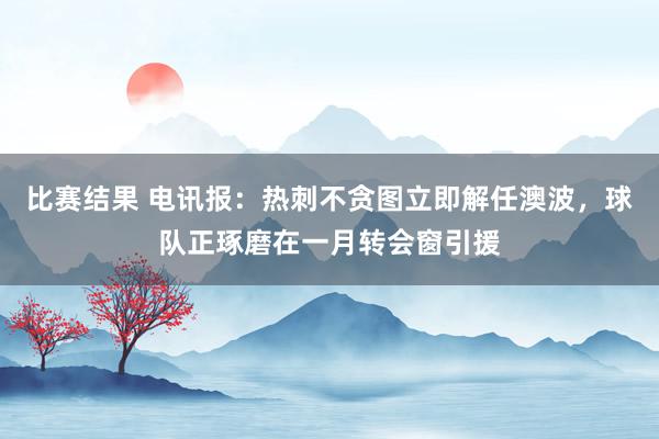 比赛结果 电讯报：热刺不贪图立即解任澳波，球队正琢磨在一月转会窗引援