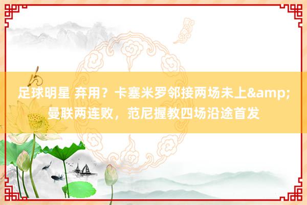 足球明星 弃用？卡塞米罗邻接两场未上&曼联两连败，范尼握教四场沿途首发