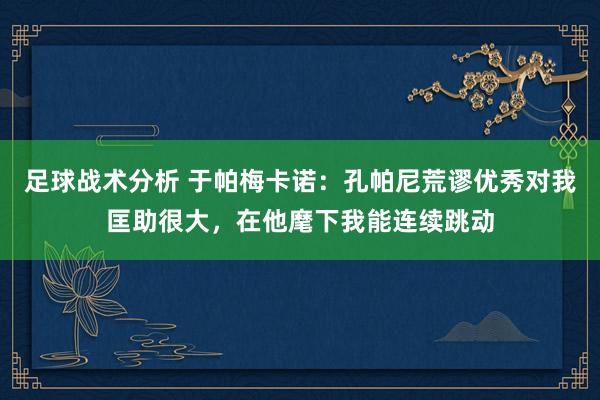 足球战术分析 于帕梅卡诺：孔帕尼荒谬优秀对我匡助很大，在他麾下我能连续跳动