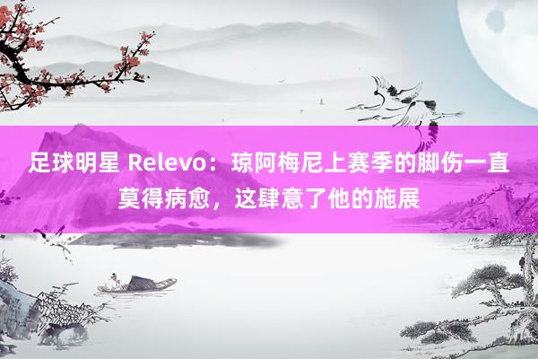 足球明星 Relevo：琼阿梅尼上赛季的脚伤一直莫得病愈，这肆意了他的施展