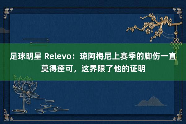 足球明星 Relevo：琼阿梅尼上赛季的脚伤一直莫得痊可，这界限了他的证明