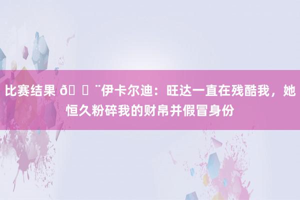 比赛结果 😨伊卡尔迪：旺达一直在残酷我，她恒久粉碎我的财帛并假冒身份