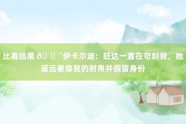 比赛结果 😨伊卡尔迪：旺达一直在苛刻我，她遥远奢靡我的财帛并假冒身份