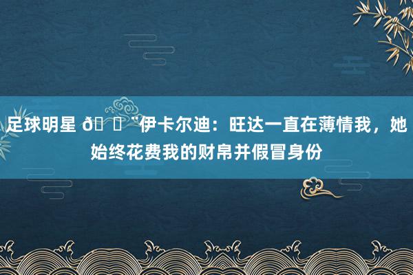 足球明星 😨伊卡尔迪：旺达一直在薄情我，她始终花费我的财帛并假冒身份