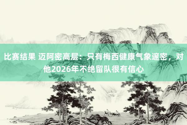 比赛结果 迈阿密高层：只有梅西健康气象邃密，对他2026年不绝留队很有信心