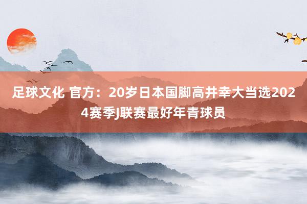 足球文化 官方：20岁日本国脚高井幸大当选2024赛季J联赛最好年青球员