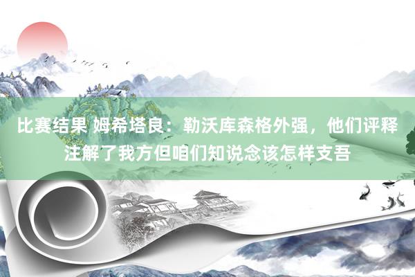 比赛结果 姆希塔良：勒沃库森格外强，他们评释注解了我方但咱们知说念该怎样支吾