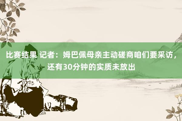 比赛结果 记者：姆巴佩母亲主动磋商咱们要采访，还有30分钟的实质未放出