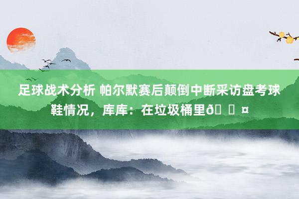 足球战术分析 帕尔默赛后颠倒中断采访盘考球鞋情况，库库：在垃圾桶里😤