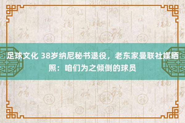 足球文化 38岁纳尼秘书退役，老东家曼联社媒晒照：咱们为之倾倒的球员