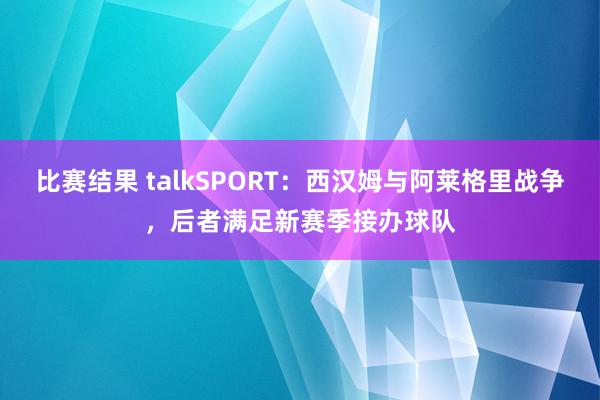 比赛结果 talkSPORT：西汉姆与阿莱格里战争，后者满足新赛季接办球队