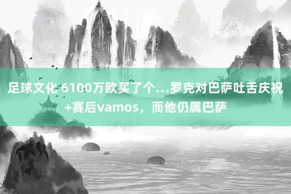 足球文化 6100万欧买了个…罗克对巴萨吐舌庆祝+赛后vamos，而他仍属巴萨