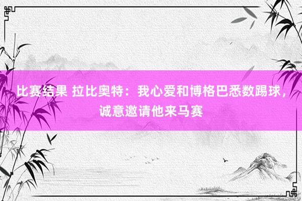 比赛结果 拉比奥特：我心爱和博格巴悉数踢球，诚意邀请他来马赛