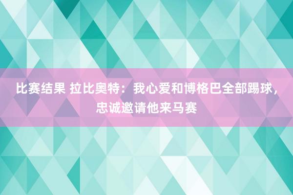 比赛结果 拉比奥特：我心爱和博格巴全部踢球，忠诚邀请他来马赛