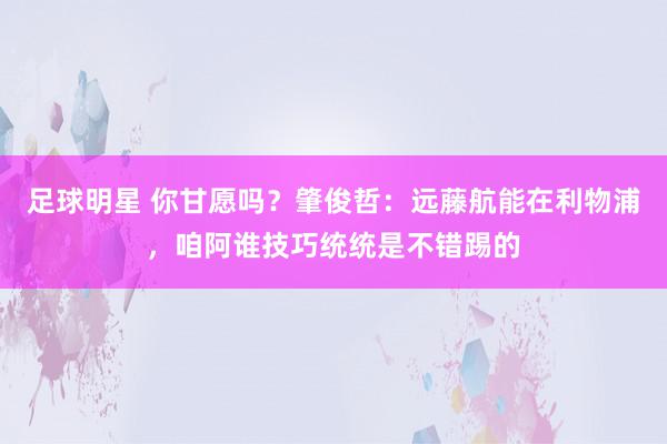 足球明星 你甘愿吗？肇俊哲：远藤航能在利物浦，咱阿谁技巧统统是不错踢的