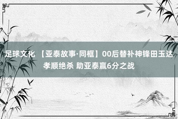 足球文化 【亚泰故事·同框】00后替补神锋田玉达孝顺绝杀 助亚泰赢6分之战