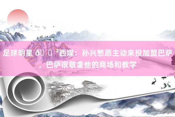 足球明星 😲西媒：孙兴慜愿主动来投加盟巴萨，巴萨很敬重他的商场和教学