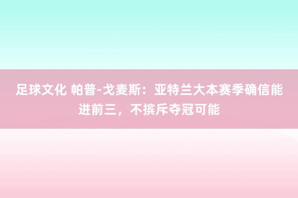 足球文化 帕普-戈麦斯：亚特兰大本赛季确信能进前三，不摈斥夺冠可能