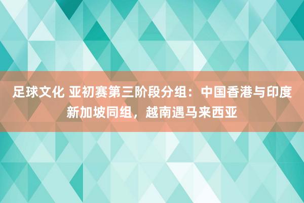 足球文化 亚初赛第三阶段分组：中国香港与印度新加坡同组，越南遇马来西亚