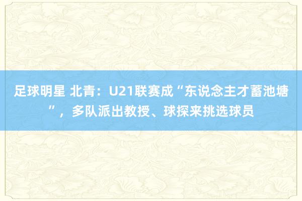 足球明星 北青：U21联赛成“东说念主才蓄池塘”，多队派出教授、球探来挑选球员