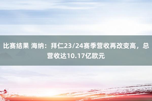 比赛结果 海纳：拜仁23/24赛季营收再改变高，总营收达10.17亿欧元