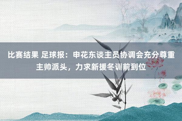 比赛结果 足球报：申花东谈主员协调会充分尊重主帅派头，力求新援冬训前到位