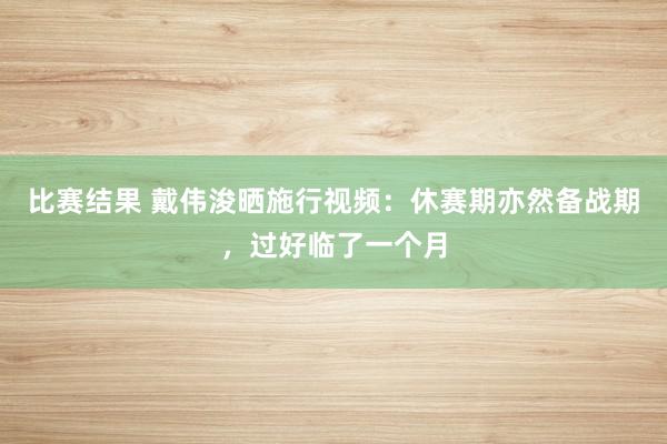 比赛结果 戴伟浚晒施行视频：休赛期亦然备战期，过好临了一个月