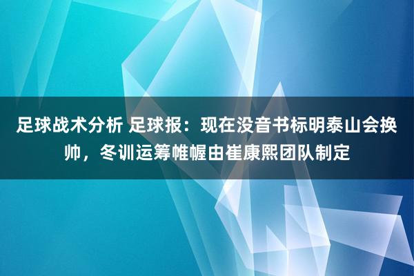 足球战术分析 足球报：现在没音书标明泰山会换帅，冬训运筹帷幄由崔康熙团队制定