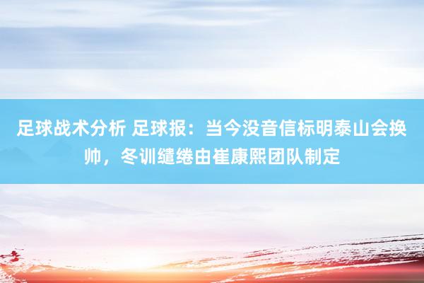 足球战术分析 足球报：当今没音信标明泰山会换帅，冬训缱绻由崔康熙团队制定