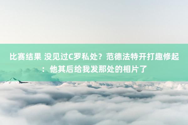 比赛结果 没见过C罗私处？范德法特开打趣修起：他其后给我发那处的相片了