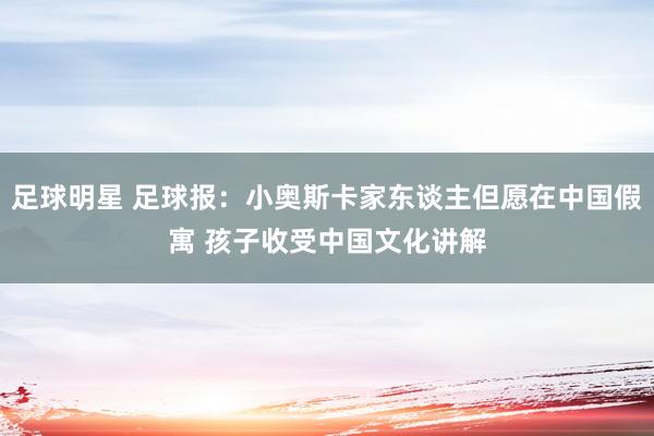 足球明星 足球报：小奥斯卡家东谈主但愿在中国假寓 孩子收受中国文化讲解