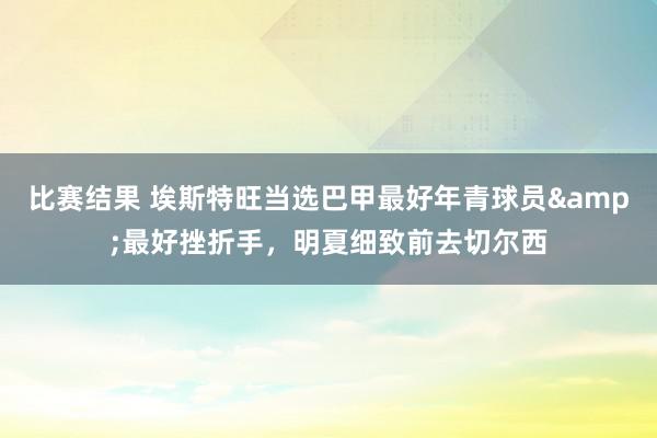 比赛结果 埃斯特旺当选巴甲最好年青球员&最好挫折手，明夏细致前去切尔西