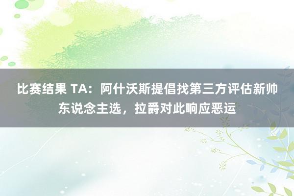 比赛结果 TA：阿什沃斯提倡找第三方评估新帅东说念主选，拉爵对此响应恶运