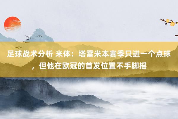 足球战术分析 米体：塔雷米本赛季只进一个点球，但他在欧冠的首发位置不手脚摇