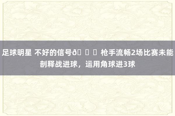 足球明星 不好的信号😕枪手流畅2场比赛未能剖释战进球，运用角球进3球