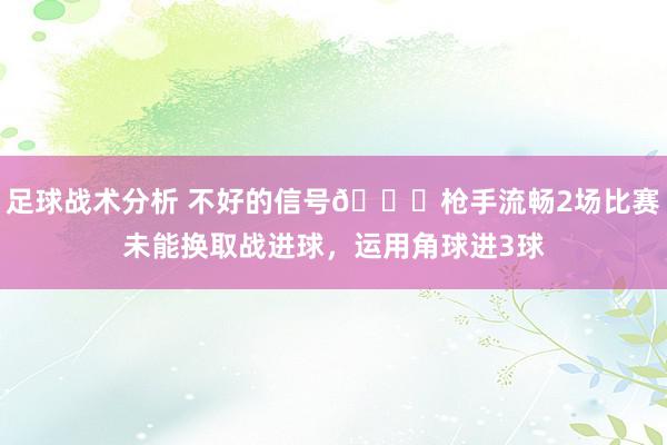 足球战术分析 不好的信号😕枪手流畅2场比赛未能换取战进球，运用角球进3球