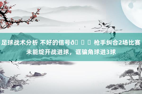 足球战术分析 不好的信号😕枪手纠合2场比赛未能绽开战进球，诓骗角球进3球